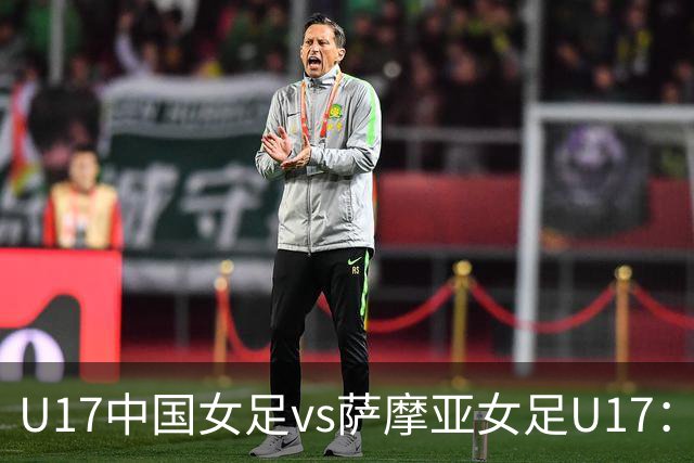U17中国女足vs萨摩亚女足U17：徐晓棠、徐悦、方珍珠首发